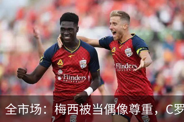 全市场：梅西被当偶像尊重，C罗却成普通人